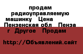 продам радиоуправляемую машинку › Цена ­ 4 000 - Пензенская обл., Пенза г. Другое » Продам   